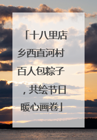 十八里店乡西直河村百人包粽子，共绘节日暖心画卷
